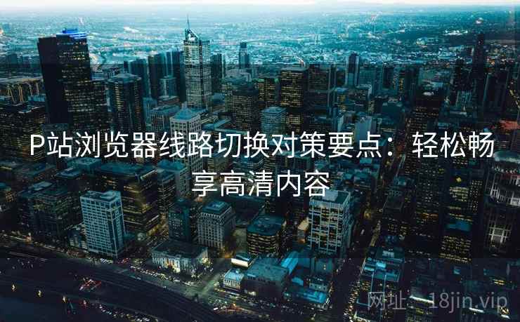 P站浏览器线路切换对策要点：轻松畅享高清内容