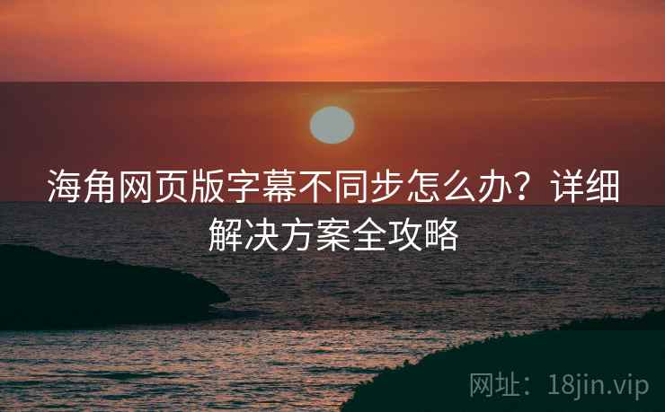 海角网页版字幕不同步怎么办？详细解决方案全攻略