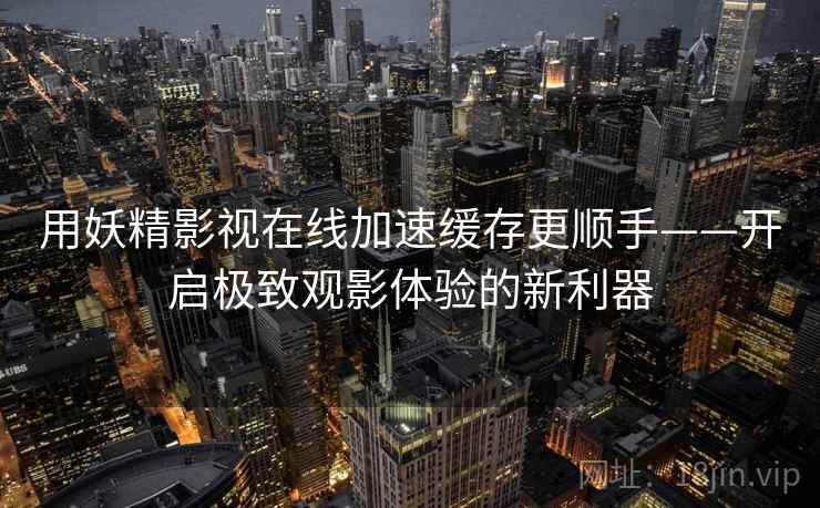 用妖精影视在线加速缓存更顺手——开启极致观影体验的新利器