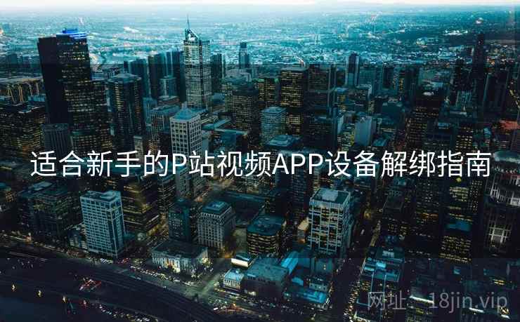 适合新手的P站视频APP设备解绑指南 适合新手的P站视频APP设备解绑指南